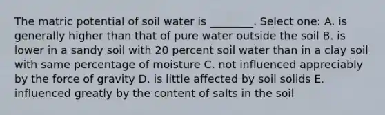 The matric potential of soil water is ________. Select one: A. is generally higher than that of pure water outside the soil B. is lower in a sandy soil with 20 percent soil water than in a clay soil with same percentage of moisture C. not influenced appreciably by the force of gravity D. is little affected by soil solids E. influenced greatly by the content of salts in the soil