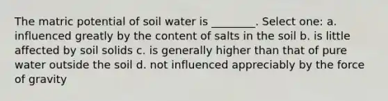 The matric potential of soil water is ________. Select one: a. influenced greatly by the content of salts in the soil b. is little affected by soil solids c. is generally higher than that of pure water outside the soil d. not influenced appreciably by the force of gravity