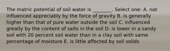 The matric potential of soil water is ________. Select one: A. not influenced appreciably by the force of gravity B. is generally higher than that of pure water outside the soil C. influenced greatly by the content of salts in the soil D. is lower in a sandy soil with 20 percent soil water than in a clay soil with same percentage of moisture E. is little affected by soil solids