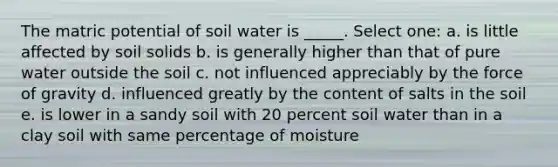 The matric potential of soil water is _____. Select one: a. is little affected by soil solids b. is generally higher than that of pure water outside the soil c. not influenced appreciably by the force of gravity d. influenced greatly by the content of salts in the soil e. is lower in a sandy soil with 20 percent soil water than in a clay soil with same percentage of moisture