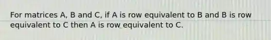 For matrices A, B and C, if A is row equivalent to B and B is row equivalent to C then A is row equivalent to C.