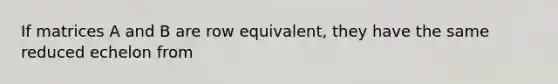 If matrices A and B are row equivalent, they have the same reduced echelon from