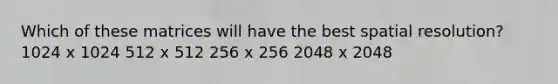 Which of these matrices will have the best spatial resolution? 1024 x 1024 512 x 512 256 x 256 2048 x 2048