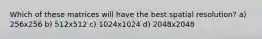 Which of these matrices will have the best spatial resolution? a) 256x256 b) 512x512 c) 1024x1024 d) 2048x2048