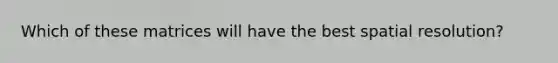 Which of these matrices will have the best spatial resolution?