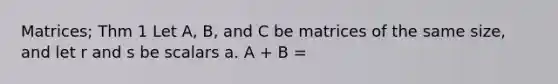 Matrices; Thm 1 Let A, B, and C be matrices of the same size, and let r and s be scalars a. A + B =