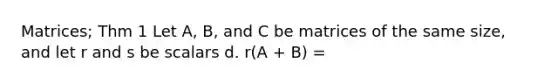 Matrices; Thm 1 Let A, B, and C be matrices of the same size, and let r and s be scalars d. r(A + B) =