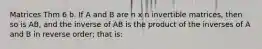 Matrices Thm 6 b. If A and B are n x n invertible matrices, then so is AB, and the inverse of AB is the product of the inverses of A and B in reverse order; that is: