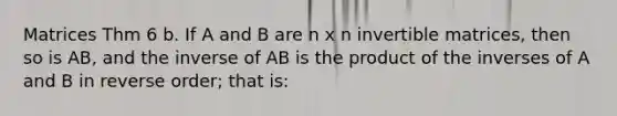 Matrices Thm 6 b. If A and B are n x n invertible matrices, then so is AB, and the inverse of AB is the product of the inverses of A and B in reverse order; that is: