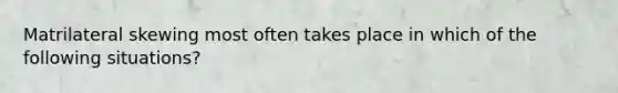 Matrilateral skewing most often takes place in which of the following situations?