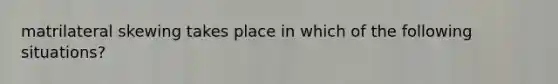 matrilateral skewing takes place in which of the following situations?