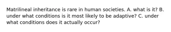 Matrilineal inheritance is rare in human societies. A. what is it? B. under what conditions is it most likely to be adaptive? C. under what conditions does it actually occur?