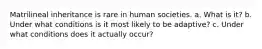 Matrilineal inheritance is rare in human societies. a. What is it? b. Under what conditions is it most likely to be adaptive? c. Under what conditions does it actually occur?