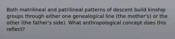 Both matrilineal and patrilineal patterns of descent build kinship groups through either one genealogical line (the mother's) or the other (the father's side). What anthropological concept does this reflect?