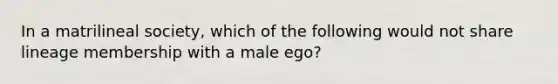 In a matrilineal society, which of the following would not share lineage membership with a male ego?