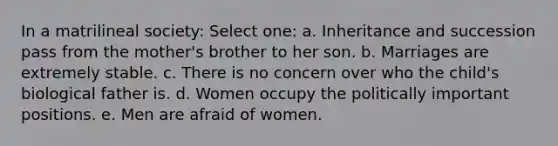 In a matrilineal society: Select one: a. Inheritance and succession pass from the mother's brother to her son. b. Marriages are extremely stable. c. There is no concern over who the child's biological father is. d. Women occupy the politically important positions. e. Men are afraid of women.