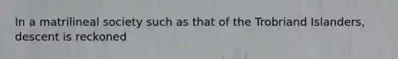 In a matrilineal society such as that of the Trobriand Islanders, descent is reckoned