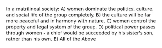 In a matrilineal society: A) women dominate the politics, culture, and social life of the group completely. B) the culture will be far more peaceful and in harmony with nature. C) women control the property and legal system of the group. D) political power passes through women - a chief would be succeeded by his sister's son, rather than his own. E) All of the Above