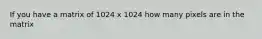 If you have a matrix of 1024 x 1024 how many pixels are in the matrix