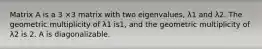 Matrix A is a 3 ×3 matrix with two eigenvalues, λ1 and λ2. The geometric multiplicity of λ1 is1, and the geometric multiplicity of λ2 is 2. A is diagonalizable.