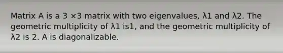Matrix A is a 3 ×3 matrix with two eigenvalues, λ1 and λ2. The geometric multiplicity of λ1 is1, and the geometric multiplicity of λ2 is 2. A is diagonalizable.