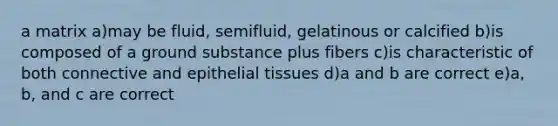 a matrix a)may be fluid, semifluid, gelatinous or calcified b)is composed of a ground substance plus fibers c)is characteristic of both connective and epithelial tissues d)a and b are correct e)a, b, and c are correct