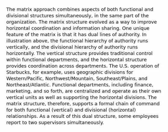 The matrix approach combines aspects of both functional and divisional structures simultaneously, in the same part of the organization. The matrix structure evolved as a way to improve horizontal coordination and information sharing. One unique feature of the matrix is that it has dual lines of authority. In illustration above, the functional hierarchy of authority runs vertically, and the divisional hierarchy of authority runs horizontally. The vertical structure provides traditional control within functional departments, and the horizontal structure provides coordination across departments. The U.S. operation of Starbucks, for example, uses geographic divisions for Western/Pacific, Northwest/Mountain, Southeast/Plains, and Northeast/Atlantic. Functional departments, including finance, marketing, and so forth, are centralized and operate as their own vertical units as well as supporting the horizontal divisions. The matrix structure, therefore, supports a formal chain of command for both functional (vertical) and divisional (horizontal) relationships. As a result of this dual structure, some employees report to two supervisors simultaneously.