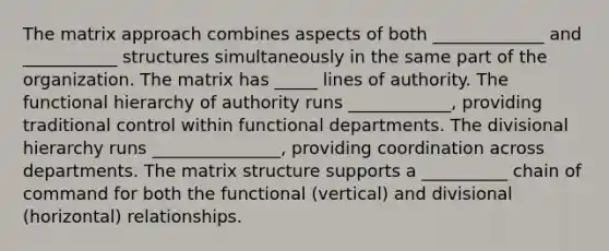 The matrix approach combines aspects of both _____________ and ___________ structures simultaneously in the same part of the organization. The matrix has _____ lines of authority. The functional hierarchy of authority runs ____________, providing traditional control within functional departments. The divisional hierarchy runs _______________, providing coordination across departments. The matrix structure supports a __________ chain of command for both the functional (vertical) and divisional (horizontal) relationships.