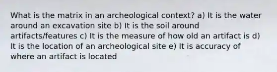 What is the matrix in an archeological context? a) It is the water around an excavation site b) It is the soil around artifacts/features c) It is the measure of how old an artifact is d) It is the location of an archeological site e) It is accuracy of where an artifact is located