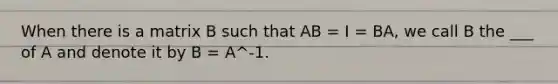 When there is a matrix B such that AB = I = BA, we call B the ___ of A and denote it by B = A^-1.