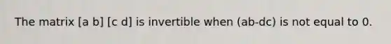 The matrix [a b] [c d] is invertible when (ab-dc) is not equal to 0.