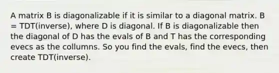 A matrix B is diagonalizable if it is similar to a diagonal matrix. B = TDT(inverse), where D is diagonal. If B is diagonalizable then the diagonal of D has the evals of B and T has the corresponding evecs as the collumns. So you find the evals, find the evecs, then create TDT(inverse).