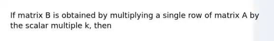 If matrix B is obtained by multiplying a single row of matrix A by the scalar multiple k, then