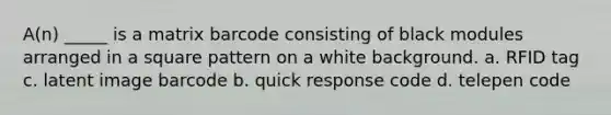 A(n) _____ is a matrix barcode consisting of black modules arranged in a square pattern on a white background. a. RFID tag c. latent image barcode b. quick response code d. telepen code