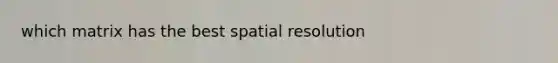 which matrix has the best spatial resolution