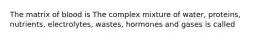 The matrix of blood is The complex mixture of water, proteins, nutrients, electrolytes, wastes, hormones and gases is called