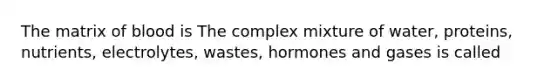 The matrix of blood is The complex mixture of water, proteins, nutrients, electrolytes, wastes, hormones and gases is called