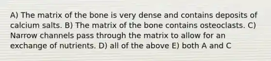 A) The matrix of the bone is very dense and contains deposits of calcium salts. B) The matrix of the bone contains osteoclasts. C) Narrow channels pass through the matrix to allow for an exchange of nutrients. D) all of the above E) both A and C