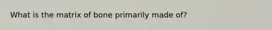 What is the matrix of bone primarily made of?