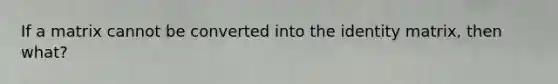 If a matrix cannot be converted into the identity matrix, then what?