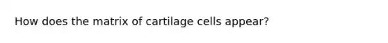 How does the matrix of cartilage cells appear?