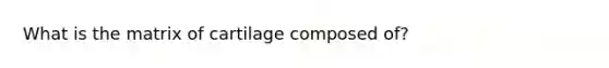 What is the matrix of cartilage composed of?