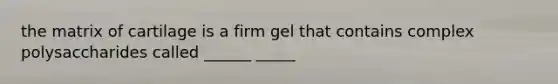 the matrix of cartilage is a firm gel that contains complex polysaccharides called ______ _____