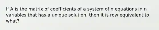 If A is the matrix of coefficients of a system of n equations in n variables that has a unique solution, then it is row equivalent to what?