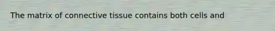 The matrix of connective tissue contains both cells and