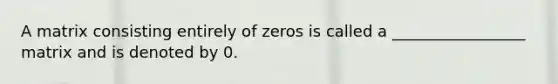 A matrix consisting entirely of zeros is called a _________________ matrix and is denoted by 0.