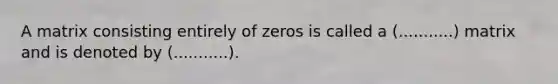 A matrix consisting entirely of zeros is called a (...........) matrix and is denoted by (...........).