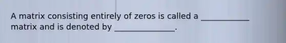 A matrix consisting entirely of zeros is called a ____________ matrix and is denoted by _______________.