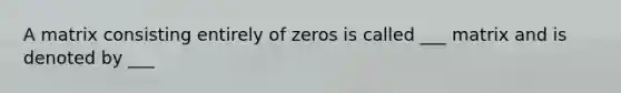 A matrix consisting entirely of zeros is called ___ matrix and is denoted by ___