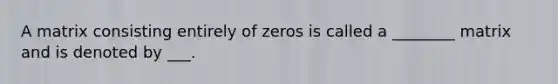 A matrix consisting entirely of zeros is called a ________ matrix and is denoted by ___.